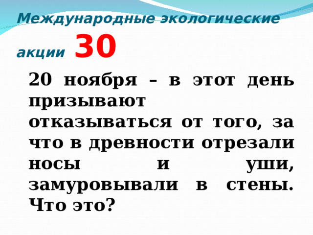 Международные экологические акции  3 0  20 ноября – в этот день призывают отказываться от того, за что в древности отрезали носы и уши, замуровывали в стены. Что это?  