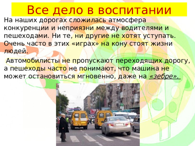 Все дело в воспитании На наших дорогах сложилась атмосфера конкуренции и неприязни между водителями и пешеходами. Ни те, ни другие не хотят уступать. Очень часто в этих «играх» на кону стоят жизни людей.  Автомобилисты не пропускают переходящих дорогу, а пешеходы часто не понимают, что машина не может остановиться мгновенно, даже на «зебре». 