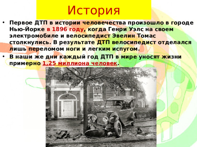 История Первое ДТП в истории человечества произошло в городе Нью-Йорке в 1896 году , когда Генри Уэлс на своем электромобиле и велосипедист Эвелин Томас столкнулись. В результате ДТП велосипедист отделался лишь переломом ноги и легким испугом. В наши же дни каждый год ДТП в мире уносят жизни примерно 1,25 миллиона человек .  