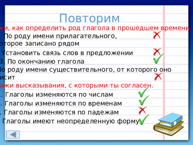 Повторим Укажи, как определить род глагола в прошедшем времени. 1. По роду имени прилагательного, которое записано рядом 2. Установить связь слов в предложении 3. По окончанию глагола 4. По роду имени существительного, от которого оно зависит Укажи высказывания, с которыми ты согласен. 1. Глаголы изменяются по числам 2. Глаголы изменяются по временам 3. Глаголы изменяются по падежам 4. Глаголы имеют неопределенную форму 