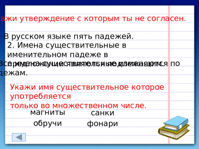  Укажи утверждение с которым ты не согласен. 1. В русском языке пять падежей. 2. Имена существительные в именительном падеже в предложении являются подлежащим. 3. Все имена существительные изменяются по падежам. Укажи имя существительное которое употребляется только во множественном числе. магниты санки обручи фонари 