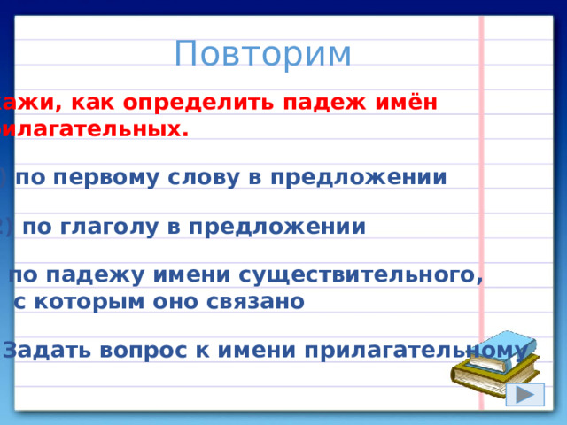 Повторим Укажи, как определить падеж имён прилагательных. 1) по первому слову в предложении 2) по глаголу в предложении 3) по падежу имени существительного,  с которым оно связано 4) Задать вопрос к имени прилагательному 