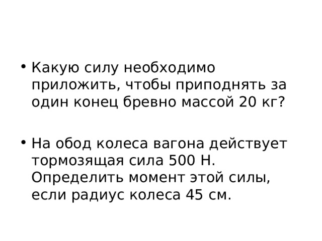Какую силу необходимо приложить, чтобы приподнять за один конец бревно массой 20 кг?  На обод колеса вагона действует тормозящая сила 500 Н. Определить момент этой силы, если радиус колеса 45 см. 