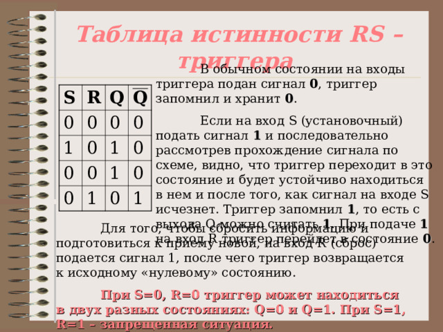 Таблица истинности RS – триггера  В обычном состоянии на входы триггера подан сигнал 0 , триггер запомнил и хранит 0 .  Если на вход S (установочный) подать сигнал 1 и последовательно рассмотрев прохождение сигнала по схеме, видно, что триггер переходит в это состояние и будет устойчиво находиться в нем и после того, как сигнал на входе S исчезнет. Триггер запомнил 1 , то есть с выхода Q можно считать 1 . При подаче 1 на вход R триггер перейдет в состояние 0 . S R 0 0 Q 1 Q 0 0 0 0 0 0 1 0 1 1 0 0 1  Для того, чтобы сбросить информацию и подготовиться к приему новой, на вход R (сброс) подается сигнал 1, после чего триггер возвращается к исходному «нулевому» состоянию.  При S= 0, R =0 триггер может находиться в двух разных состояниях: Q =0 и Q =1. При S=1 , R =1 – запрещенная ситуация. 