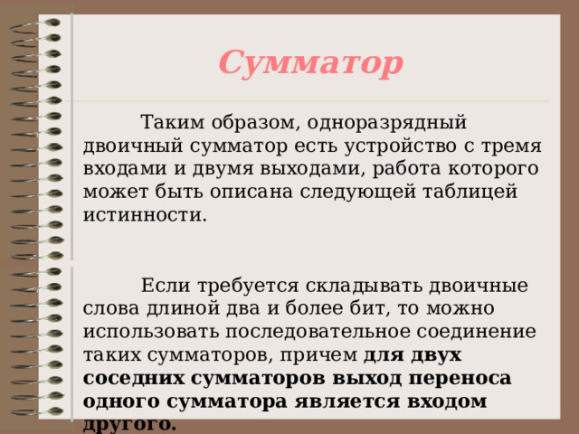 Сумматор  Таким образом, одноразрядный двоичный сумматор есть устройство с тремя входами и двумя выходами, работа которого может быть описана следующей таблицей истинности.  Если требуется складывать двоичные слова длиной два и более бит, то можно использовать последовательное соединение таких сумматоров, причем для двух соседних сумматоров выход переноса одного сумматора является входом другого. 