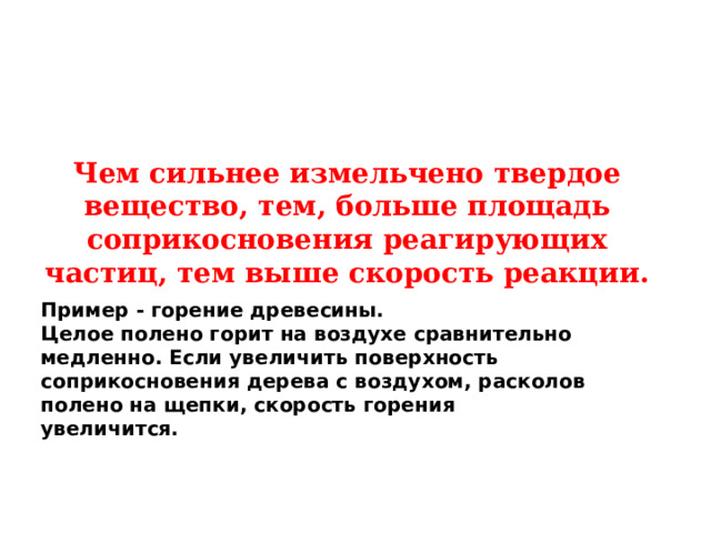 Чем сильнее измельчено твердое вещество, тем, больше площадь соприкосновения реагирующих частиц, тем выше скорость реакции. Пример - горение древесины. Целое полено горит на воздухе сравнительно медленно. Если увеличить поверхность соприкосновения дерева с воздухом, расколов полено на щепки, скорость горения увеличится.  