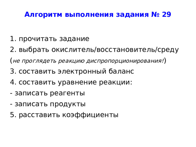 Алгоритм выполнения задания № 29 1. прочитать задание 2. выбрать окислитель/восстановитель/среду ( не проглядеть реакцию диспропорционирования! ) 3. составить электронный баланс 4. составить уравнение реакции: - записать реагенты - записать продукты 5. расставить коэффициенты 