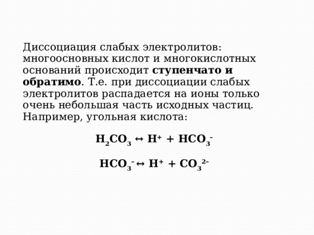 Диссоциация слабых электролитов: многоосновных кислот и многокислотных оснований происходит ступенчато и обратимо . Т.е. при диссоциации слабых электролитов распадается на ионы только очень небольшая часть исходных частиц. Например, угольная кислота: H 2 CO 3 ↔ H + + HCO 3 – HCO 3 –  ↔ H + + CO 3 2–  