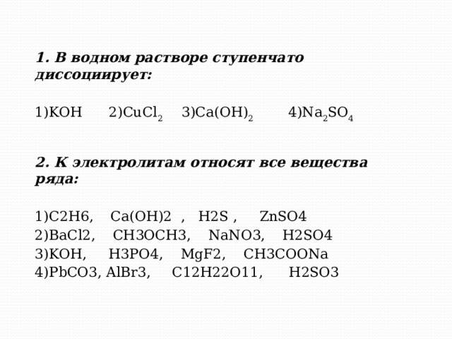   1. В водном растворе ступенчато диссоциирует: 1)KOH 2)CuCl 2 3)Ca(OH) 2 4)Na 2 SO 4 2. К электролитам относят все вещества ряда:  1)C2H6, Ca(OH)2 , H2S , ZnSO4 2)BaCl2, CH3OCH3, NaNO3, H2SO4 3)KOH, H3PO4, MgF2, CH3COONa 4)PbCO3, AlBr3, C12H22O11, H2SO3 
