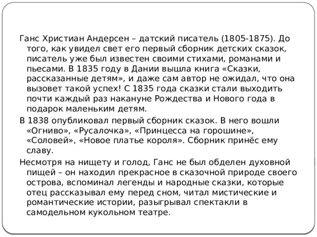 Ганс Христиан Андерсен – датский писатель (1805-1875). До того, как увидел свет его первый сборник детских сказок, писатель уже был известен своими стихами, романами и пьесами. В 1835 году в Дании вышла книга «Сказки, рассказанные детям», и даже сам автор не ожидал, что она вызовет такой успех! С 1835 года сказки стали выходить почти каждый раз накануне Рождества и Нового года в подарок маленьким детям. В 1838 опубликовал первый сборник сказок. В него вошли «Огниво», «Русалочка», «Принцесса на горошине», «Соловей», «Новое платье короля». Сборник принёс ему славу. Несмотря на нищету и голод, Ганс не был обделен духовной пищей – он находил прекрасное в сказочной природе своего острова, вспоминал легенды и народные сказки, которые отец рассказывал ему перед сном, читал мистические и романтические истории, разыгрывал спектакли в самодельном кукольном театре. 