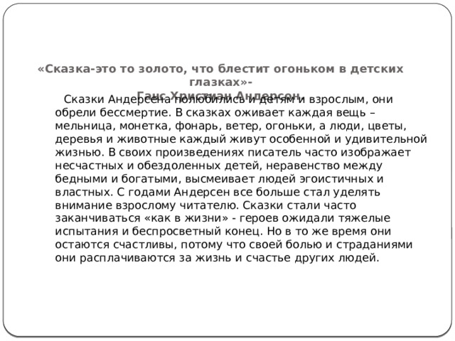    «Сказка-это то золото, что блестит огоньком в детских глазках»-  Ганс Христиан Андерсон.     Сказки Андерсена полюбились и детям и взрослым, они обрели бессмертие. В сказках оживает каждая вещь – мельница, монетка, фонарь, ветер, огоньки, а люди, цветы, деревья и животные каждый живут особенной и удивительной жизнью. В своих произведениях писатель часто изображает несчастных и обездоленных детей, неравенство между бедными и богатыми, высмеивает людей эгоистичных и властных. С годами Андерсен все больше стал уделять внимание взрослому читателю. Сказки стали часто заканчиваться «как в жизни» - героев ожидали тяжелые испытания и беспросветный конец. Но в то же время они остаются счастливы, потому что своей болью и страданиями они расплачиваются за жизнь и счастье других людей.    