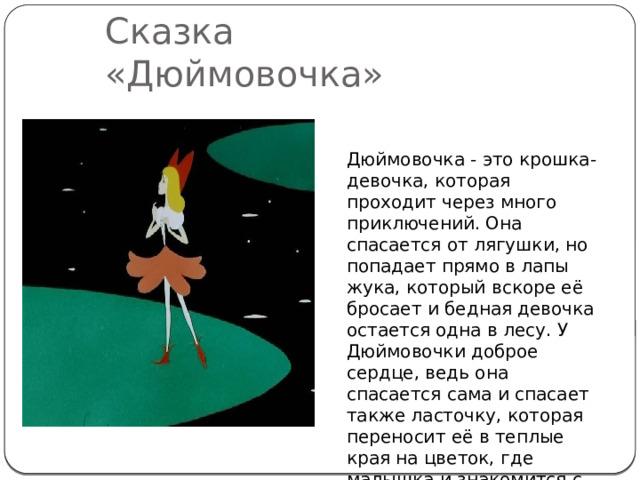 Сказка «Дюймовочка» Дюймовочка - это крошка-девочка, которая проходит через много приключений. Она спасается от лягушки, но попадает прямо в лапы жука, который вскоре её бросает и бедная девочка остается одна в лесу. У Дюймовочки доброе сердце, ведь она спасается сама и спасает также ласточку, которая переносит её в теплые края на цветок, где малышка и знакомится с королем эльфов... 