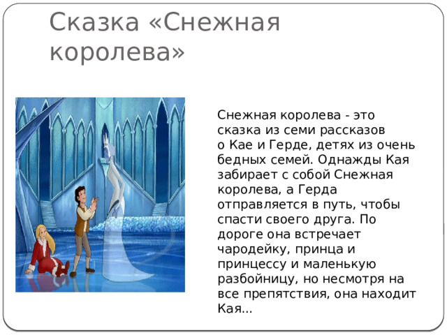 Сказка «Снежная королева» Снежная королева - это сказка из семи рассказов о Кае и Герде, детях из очень бедных семей. Однажды Кая забирает с собой Снежная королева, а Герда отправляется в путь, чтобы спасти своего друга. По дороге она встречает чародейку, принца и принцессу и маленькую разбойницу, но несмотря на все препятствия, она находит Кая... 