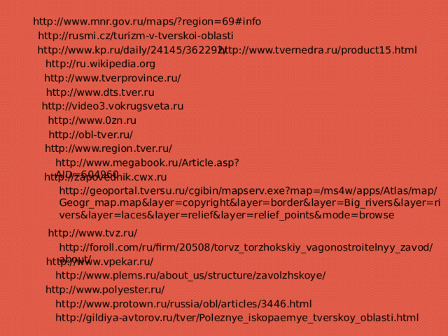 http://www.mnr.gov.ru/maps/?region=69#info http://rusmi.cz/turizm-v-tverskoi-oblasti http://www.kp.ru/daily/24145/362292/ http://www.tvernedra.ru/product15.html http://ru.wikipedia.org http://www.tverprovince.ru/ http://www.dts.tver.ru http://video3.vokrugsveta.ru http://www.0zn.ru http://obl-tver.ru/ http://www.region.tver.ru/ http://www.megabook.ru/Article.asp?AID=604960 http://zapovednik.cwx.ru http://geoportal.tversu.ru/cgibin/mapserv.exe?map=/ms4w/apps/Atlas/map/Geogr_map.map&layer=copyright&layer=border&layer=Big_rivers&layer=rivers&layer=laces&layer=relief&layer=relief_points&mode=browse http://www.tvz.ru/ http://foroll.com/ru/firm/20508/torvz_torzhokskiy_vagonostroitelnyy_zavod/about/ http://www.vpekar.ru/ http://www.plems.ru/about_us/structure/zavolzhskoye/ http://www.polyester.ru/ http://www.protown.ru/russia/obl/articles/3446.html http://gildiya-avtorov.ru/tver/Poleznye_iskopaemye_tverskoy_oblasti.html 