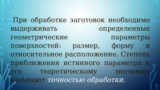 При обработке заготовок необходимо выдерживать определенные геометрические параметры поверхностей: размер, форму и относительное расположение. Степень приближения истинного параметра к его теоретическому значению называют точностью  обработки . 
