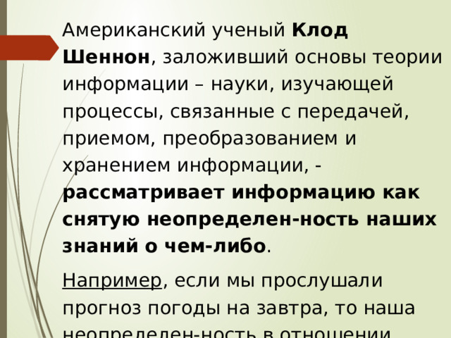 Американский ученый Клод Шеннон , заложивший основы теории информации – науки, изучающей процессы, связанные с передачей, приемом, преобразованием и хранением информации, - рассматривает информацию как снятую неопределен-ность наших знаний о чем-либо . Например , если мы прослушали прогноз погоды на завтра, то наша неопределен-ность в отношении того, какая будет завтра погода, очевидно, уменьшилась. 