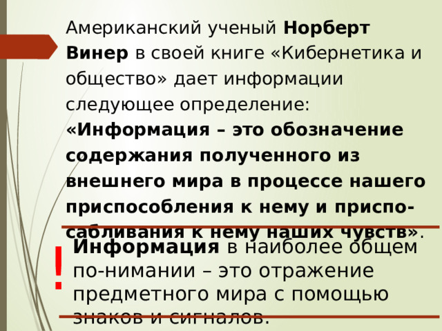 Американский ученый Норберт Винер в своей книге «Кибернетика и общество» дает информации следующее определение: «Информация – это обозначение содержания полученного из внешнего мира в процессе нашего приспособления к нему и приспо-сабливания к нему наших чувств» . ! Информация в наиболее общем по-нимании – это отражение предметного мира с помощью знаков и сигналов. 