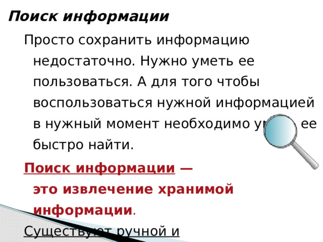 Поиск информации Просто сохранить информацию недостаточно. Нужно уметь ее пользоваться. А для того чтобы воспользоваться нужной информацией в нужный момент необходимо уметь ее быстро найти. Поиск информации —  это извлечение хранимой информации . Существуют ручной и автоматизированный  методы поиска информации в хранилищах. 