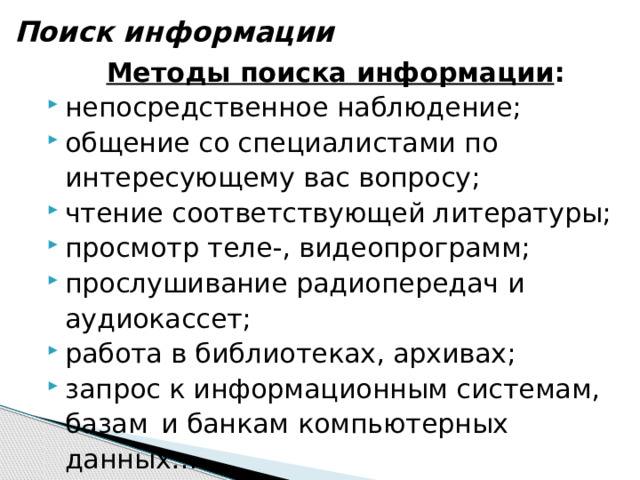 Поиск информации Методы поиска информации : непосредственное наблюдение; общение со специалистами по интересующему вас вопросу; чтение соответствующей литературы; просмотр теле-, видеопрограмм; прослушивание радиопередач и аудиокассет; работа в библиотеках, архивах; запрос к информационным системам, базам  и банкам компьютерных данных… 