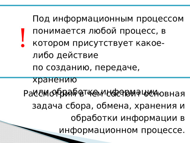 Под информационным процессом понимается любой процесс, в котором присутствует какое-либо действие  по созданию, передаче, хранению  или обработке информации. ! Рассмотрим в чем состоит основная задача сбора, обмена, хранения и обработки информации в информационном процессе. 