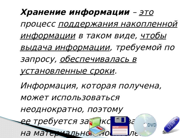 Хранение информации – это процесс поддержания накопленной информации в таком виде, чтобы выдача информации , требуемой по запросу, обеспечивалась в установленные сроки . Информация, которая получена, может использоваться неоднократно, поэтому  ее требуется зафиксировать  на материальном носителе. 