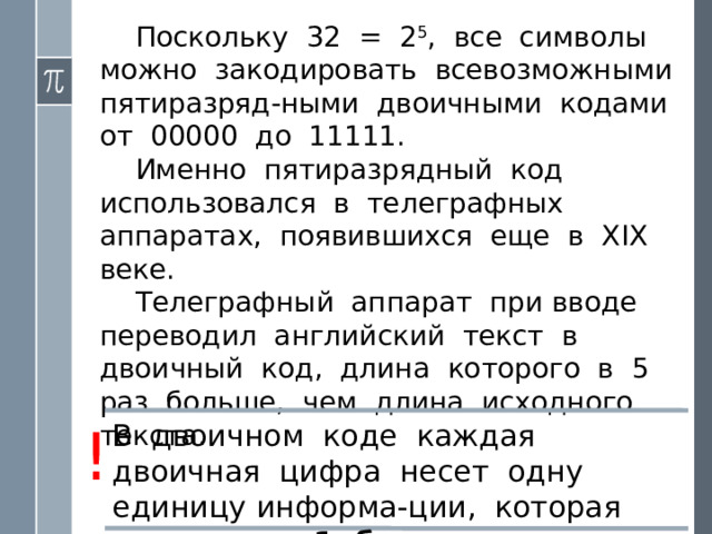 Поскольку 32 = 2 5 , все символы можно закодировать всевозможными пятиразряд-ными двоичными кодами от 00000 до 11111. Именно пятиразрядный код использовался в телеграфных аппаратах, появившихся еще в XIX веке. Телеграфный аппарат при вводе переводил английский текст в двоичный код, длина которого в 5 раз больше, чем длина исходного текста. ! В двоичном коде каждая двоичная цифра несет одну единицу информа-ции, которая называется 1 бит . 