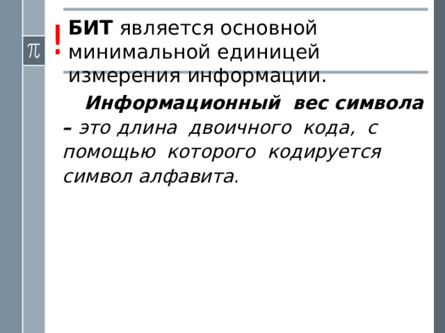 ! БИТ является основной минимальной единицей измерения информации. Информационный вес символа – это  длина двоичного кода, с помощью которого кодируется символ алфавита . Информационный объем текста складывается из информационных весов всех составляющих текст символов. Например, английский текст из 1000 символов в телеграфном сообщении будет иметь информационный объем 5000 битов .  