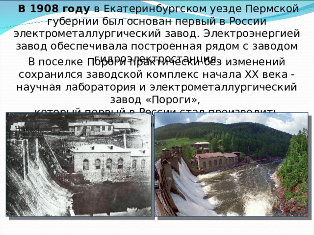  В 1908 году в Екатеринбургском уезде Пермской губернии был основан первый в России электрометаллургический завод. Электроэнергией завод обеспечивала построенная рядом с заводом гидроэлектростанция.   В поселке Пороги практически без изменений сохранился заводской комплекс начала XX века - научная лаборатория и электрометаллургический завод «Пороги», который первый в России стал производить ферросплавы. 
