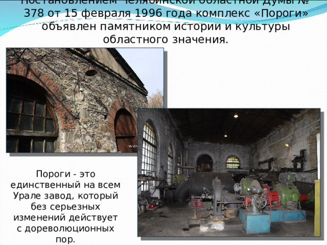 Постановлением Челябинской областной Думы № 378 от 15 февраля 1996 года комплекс «Пороги» объявлен памятником истории и культуры областного значения.        Пороги - это единственный на всем Урале завод, который без серьезных изменений действует с дореволюционных пор. 