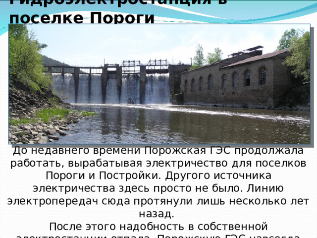   Гидроэлектростанция в поселке Пороги          До недавнего времени Порожская ГЭС продолжала работать, вырабатывая электричество для поселков Пороги и Постройки. Другого источника электричества здесь просто не было. Линию электропередач сюда протянули лишь несколько лет назад. После этого надобность в собственной электростанции отпала. Порожскую ГЭС навсегда закрыли. Это была старейшая непрерывно действующая гидроэлектростанция России. 