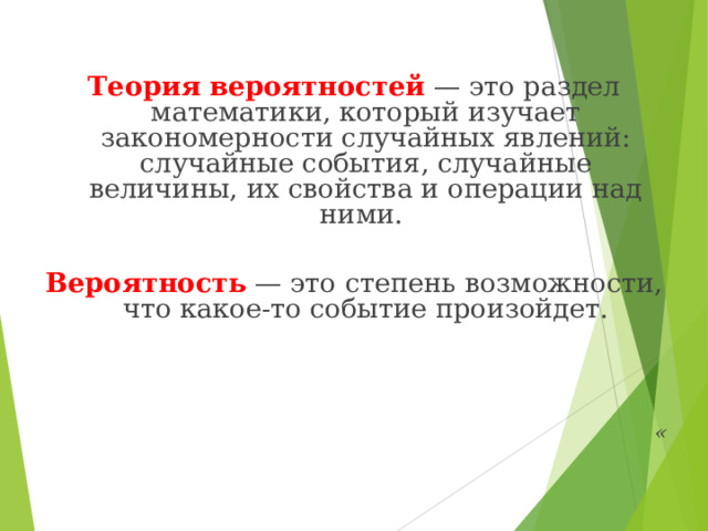   Теория   вероятностей  — это раздел математики, который изучает закономерности случайных явлений: случайные события, случайные величины, их свойства и операции над ними.   Вероятность  — это степень возможности, что какое-то событие произойдет.     « 