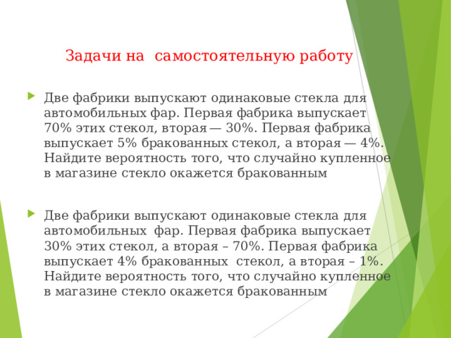 Задачи на самостоятельную работу Две фабрики выпускают одинаковые стекла для автомобильных фар. Первая фабрика выпускает 70% этих стекол, вторая — 30%. Первая фабрика выпускает 5% бракованных стекол, а вторая — 4%. Найдите вероятность того, что случайно купленное в магазине стекло окажется бракованным  Две фабрики выпускают одинаковые стекла для автомобильных  фар. Первая фабрика выпускает 30% этих стекол, а вторая – 70%. Первая фабрика выпускает 4% бракованных  стекол, а вторая – 1%. Найдите вероятность того, что случайно купленное в магазине стекло окажется бракованным   