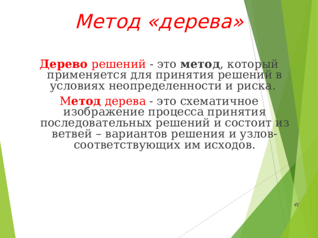 Метод «дерева»  Дерево  решений - это  метод , который применяется для принятия решений в условиях неопределенности и риска. М етод  дерева - это схематичное изображение процесса принятия последовательных решений и состоит из ветвей – вариантов решения и узлов- соответствующих им исходов.     « 