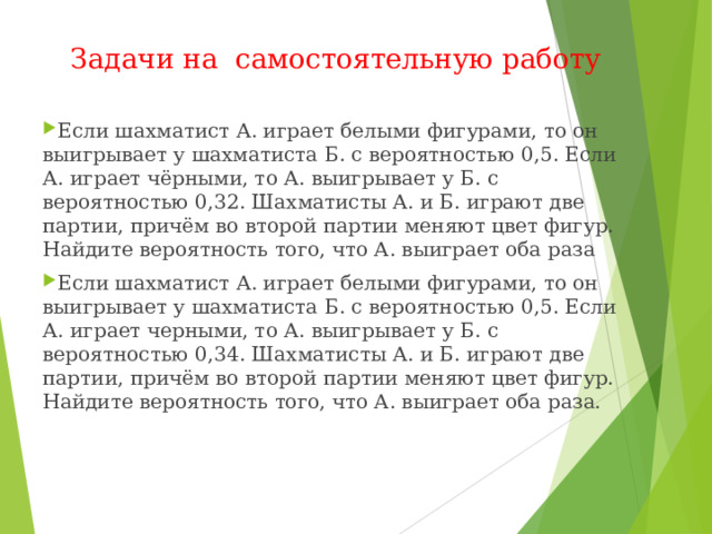 Задачи на самостоятельную работу Если шахматист А. играет белыми фигурами, то он выигрывает у шахматиста Б. с вероятностью 0,5. Если А. играет чёрными, то А. выигрывает у Б. с вероятностью 0,32. Шахматисты А. и Б. играют две партии, причём во второй партии меняют цвет фигур. Найдите вероятность того, что А. выиграет оба раза Если шахматист А. играет белыми фигурами, то он выигрывает у шахматиста Б. с вероятностью 0,5. Если А. играет черными, то А. выигрывает у Б. с вероятностью 0,34. Шахматисты А. и Б. играют две партии, причём во второй партии меняют цвет фигур. Найдите вероятность того, что А. выиграет оба раза.  