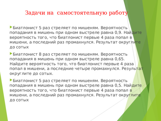Задачи на самостоятельную работу Биатлонист 5 раз стреляет по мишеням. Вероятность попадания в мишень при одном выстреле равна 0,9. Найдите вероятность того, что биатлонист первые 4 раза попал в мишени, а последний раз промахнулся. Результат округлите до сотых Биатлонист 8 раз стреляет по мишеням. Вероятность попадания в мишень при одном выстреле равна 0,65. Найдите вероятность того, что биатлонист первые 4 раза попал в мишени, а последние четыре промахнулся. Результат округлите до сотых. Биатлонист 5 раз стреляет по мишеням. Вероятность попадания в мишень при одном выстреле равна 0,5. Найдите вероятность того, что биатлонист первые 4 раза попал в мишени, а последний раз промахнулся. Результат округлите до сотых  