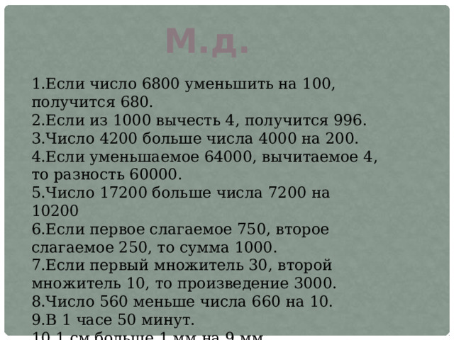 М.д. 1.Если число 6800 уменьшить на 100, получится 680. 2.Если из 1000 вычесть 4, получится 996. 3.Число 4200 больше числа 4000 на 200. 4.Если уменьшаемое 64000, вычитаемое 4, то разность 60000. 5.Число 17200 больше числа 7200 на 10200 6.Если первое слагаемое 750, второе слагаемое 250, то сумма 1000. 7.Если первый множитель 30, второй множитель 10, то произведение 3000. 8.Число 560 меньше числа 660 на 10. 9.В 1 часе 50 минут. 10.1 см больше 1 мм на 9 мм. 