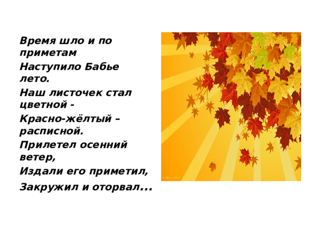 Время шло и по приметам Наступило Бабье лето. Наш листочек стал цветной - Красно-жёлтый – расписной. Прилетел осенний ветер, Издали его приметил, Закружил и оторвал ... 