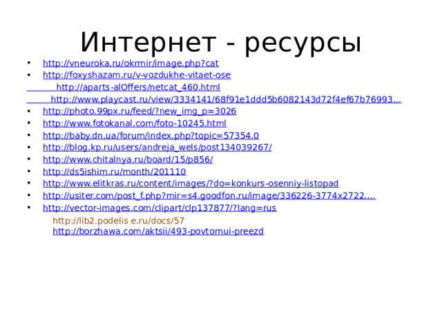 Интернет - ресурсы http://vneuroka.ru/okrmir/image.php?cat http://foxyshazam.ru/v-vozdukhe-vitaet-ose  http://aparts-alOffers/netcat_460.html http://www.playcast.ru/view/3334141/68f91e1ddd5b6082143d72f4ef67b76993… http://photo.99px.ru/feed/?new_img_p=3026 http://www.fotokanal.com/foto-10245.html http://baby.dn.ua/forum/index.php?topic=57354.0 http://blog.kp.ru/users/andreja_wels/post134039267/ http://www.chitalnya.ru/board/15/p856/ http://ds5ishim.ru/month/201110 http://www.elitkras.ru/content/images/?do=konkurs-osenniy-listopad http://usiter.com/post_f.php?mir=s4.goodfon.ru/image/336226-3774x2722.… http://vector-images.com/clipart/clp137877/?lang=rus http://lib2.podelis e.ru/docs/57 http://borzhawa.com/aktsii/493-povtornui-preezd 