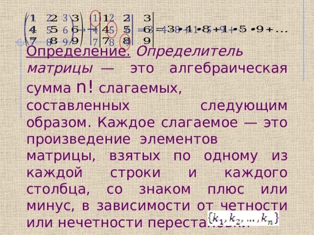   Определение.   Определитель матрицы   — это алгебраическая сумма  n!  слагаемых, составленных следующим образом. Каждое слагаемое — это произведение  элементов матрицы, взятых по одному из каждой строки и каждого столбца, со знаком плюс или минус, в зависимости от четности или нечетности перестановки 