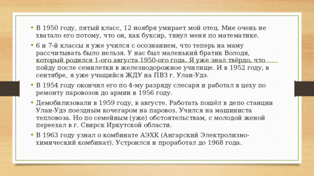 В 1950 году, пятый класс, 12 ноября умирает мой отец. Мне очень не хватало его потому, что он, как буксир, тянул меня по математике. 6 и 7-й классы я уже учился с осознанием, что теперь на маму рассчитывать было нельзя. У нас был маленький братик Володя, который родился 1-ого августа 1950-ого года. Я уже знал твёрдо, что пойду после семилетки в железнодорожное училище. И в 1952 году, в сентябре, я уже учащийся ЖДУ на ПВЗ г. Улан-Удэ. В 1954 году окончил его по 4-му разряду слесаря и работал в цеху по ремонту паровозов до армии в 1956 году. Демобилизовали в 1959 году, в августе. Работать пошёл в депо станции Улан-Удэ поездным кочегаром на паровоз. Учился на машиниста тепловоза. Но по семейным (уже) обстоятельствам, с молодой женой переехал в г. Свирск Иркутской области. В 1963 году узнал о комбинате АЭХК (Ангарский Электролизно-химический комбинат). Устроился и проработал до 1968 года. 