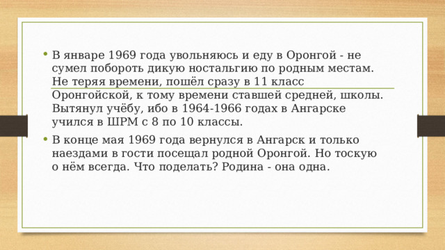 В январе 1969 года увольняюсь и еду в Оронгой - не сумел побороть дикую ностальгию по родным местам. Не теряя времени, пошёл сразу в 11 класс Оронгойской, к тому времени ставшей средней, школы. Вытянул учёбу, ибо в 1964-1966 годах в Ангарске учился в ШРМ с 8 по 10 классы. В конце мая 1969 года вернулся в Ангарск и только наездами в гости посещал родной Оронгой. Но тоскую о нём всегда. Что поделать? Родина - она одна. 