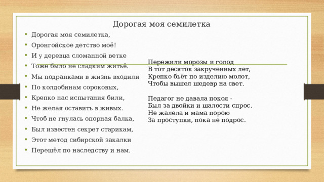Дорогая моя семилетка Дорогая моя семилетка, Оронгойское детство моё! И у деревца сломанной ветке Тоже было не сладким житьё. Мы подранками в жизнь входили По колдобинам сороковых, Крепко нас испытания били, Не желая оставить в живых. Чтоб не гнулась опорная балка, Был известен секрет старикам, Этот метод сибирской закалки Перешёл по наследству и нам. Пережили морозы и голод В тот десяток закрученных лет, Крепко бьёт по изделию молот, Чтобы вышел шедевр на свет. Педагог не давала покоя - Был за двойки и шалости спрос. Не жалела и мама порою За проступки, пока не подрос. 