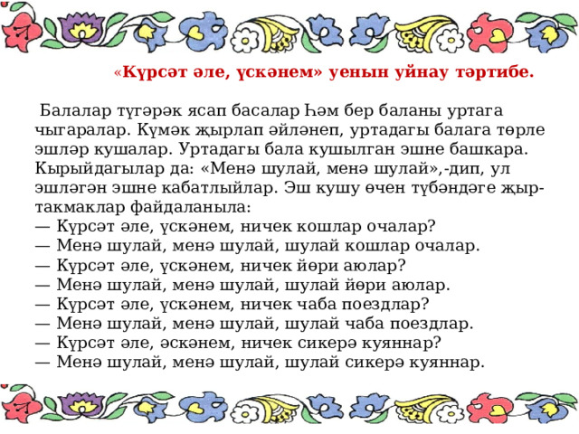  « Күрсәт әле, үскәнем» уенын уйнау тәртибе.   Балалар түгәрәк ясап басалар Һәм бер баланы уртага чыгаралар. Күмәк җырлап әйләнеп, уртадагы балага төрле эшләр кушалар. Уртадагы бала кушылган эшне башкара. Кырыйдагылар да: «Менә шулай, менә шулай»,-дип, ул эшләгән эшне кабатлыйлар. Эш кушу өчен түбәндәге җыр- такмаклар файдаланыла: — Күрсәт әле, үскәнем, ничек кошлар очалар? — Менә шулай, менә шулай, шулай кошлар очалар. — Күрсәт әле, үскәнем, ничек йөри аюлар? — Менә шулай, менә шулай, шулай йөри аюлар. — Күрсәт әле, үскәнем, ничек чаба поездлар? — Менә шулай, менә шулай, шулай чаба поездлар. — Күрсәт әле, әскәнем, ничек сикерә куяннар? — Менә шулай, менә шулай, шулай сикерә куяннар. 