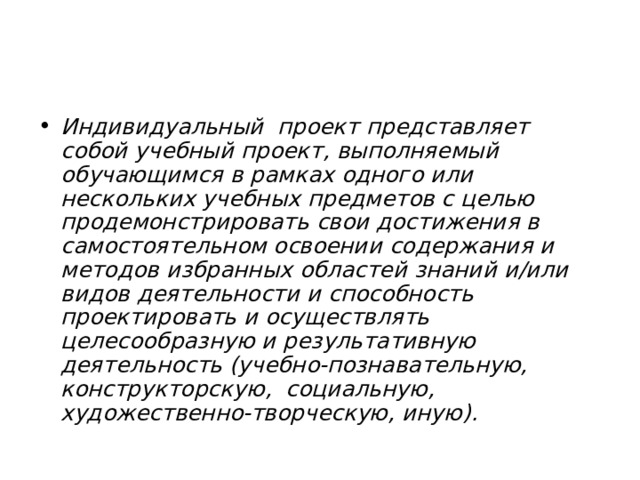 Индивидуальный проект представляет собой учебный проект, выполняемый обучающимся в рамках одного или нескольких учебных предметов с целью продемонстрировать свои достижения в самостоятельном освоении содержания и методов избранных областей знаний и/или видов деятельности и способность проектировать и осуществлять целесообразную и результативную деятельность (учебно-познавательную, конструкторскую, социальную, художественно-творческую, иную).  