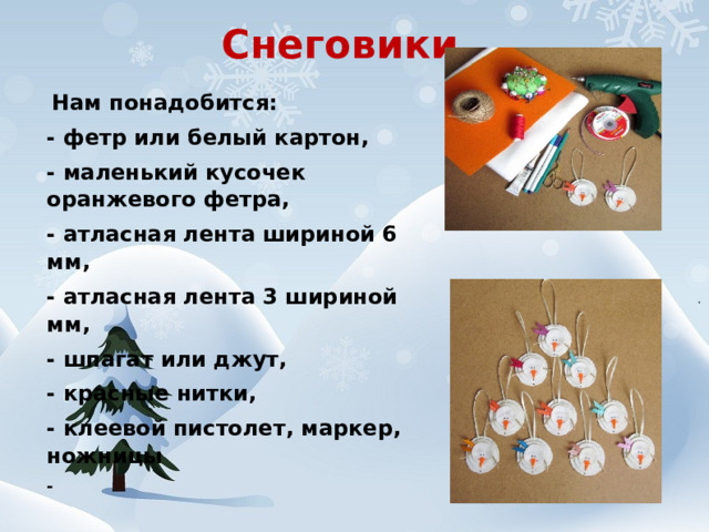 Снеговики   Нам понадобится: - фетр или белый картон, - маленький кусочек оранжевого фетра, - атласная лента шириной 6 мм, - атласная лента 3 шириной мм, - шпагат или джут, - красные нитки, - клеевой пистолет, маркер, ножницы - 
