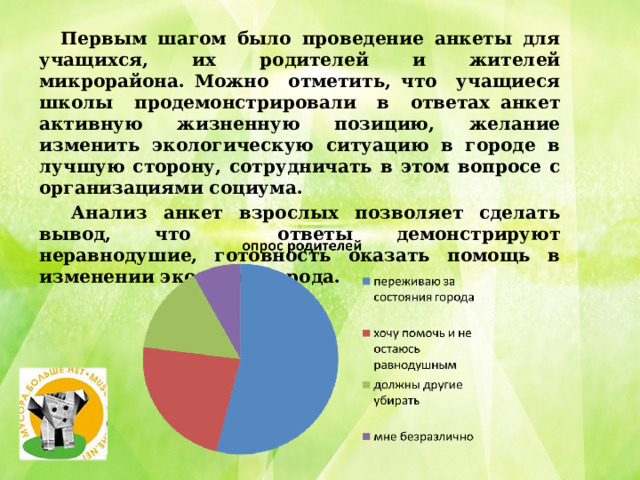  Первым шагом было проведение анкеты для учащихся, их родителей и жителей микрорайона. Можно отметить, что учащиеся школы продемонстрировали в ответах анкет активную жизненную позицию, желание изменить экологическую ситуацию в городе в лучшую сторону, сотрудничать в этом вопросе с организациями социума.  Анализ анкет взрослых позволяет сделать вывод, что ответы демонстрируют неравнодушие, готовность оказать помощь в изменении экологии города. 