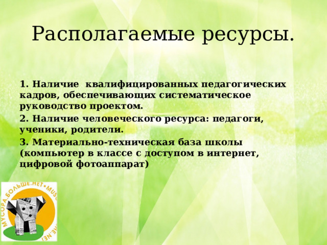    Располагаемые ресурсы.    1. Наличие квалифицированных педагогических кадров, обеспечивающих систематическое руководство проектом. 2. Наличие человеческого ресурса: педагоги, ученики, родители. 3. Материально-техническая база школы (компьютер в классе с доступом в интернет, цифровой фотоаппарат) 