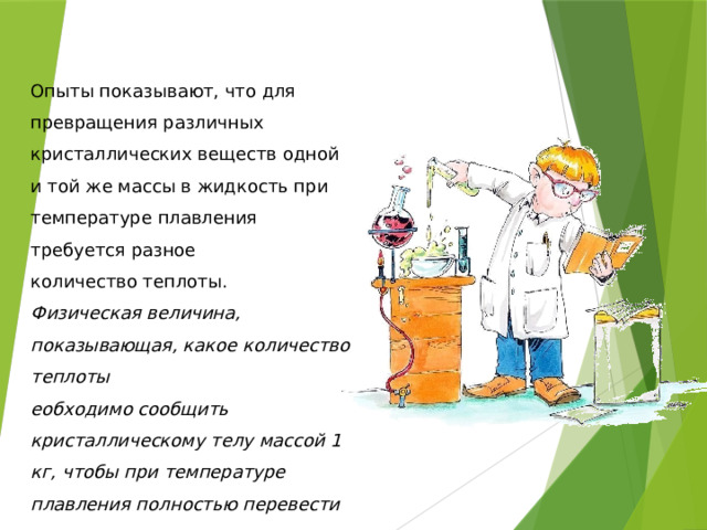 Опыты показывают, что для превращения различных кристаллических веществ одной и той же массы в жидкость при температуре плавления требуется разное количество теплоты. Физическая величина, показывающая, какое количество теплоты еобходимо сообщить кристаллическому телу массой 1 кг, чтобы при температуре плавления полностью перевести его в жидкое состояние, называется удельной теплотой плавления. 