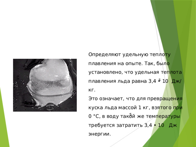 Определяют удельную теплоту плавления на опыте. Так, было установлено, что удельная теплота плавления льда равна 3,4 • 10 Дж/кг. Это означает, что для превращения куска льда массой 1 кг, взятого при 0 °С, в воду такой же температуры требуется затратить 3,4 • 10 Дж энергии. 5 5 
