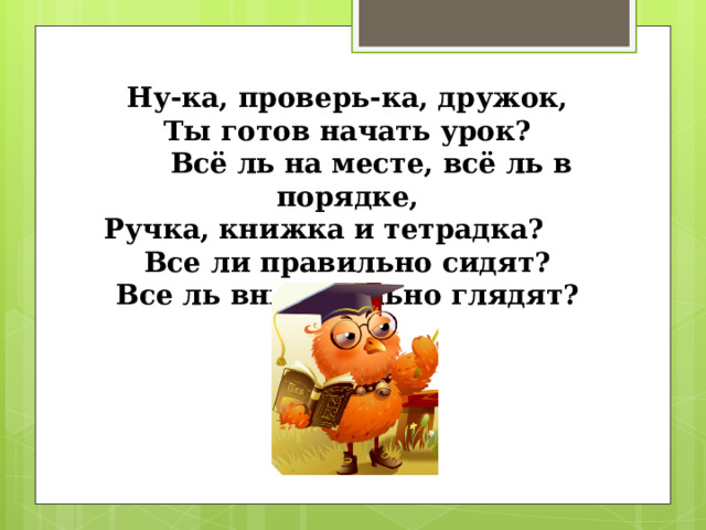 Ну-ка, проверь-ка, дружок, Ты готов начать урок?  Всё ль на месте, всё ль в порядке, Ручка, книжка и тетрадка? Все ли правильно сидят? Все ль внимательно глядят? 